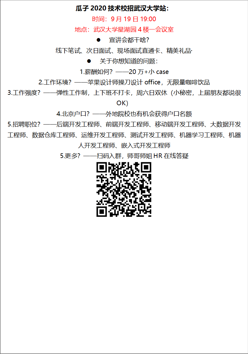 瓜子2020技术校招nba篮球竞彩购买平台站：时间：9月19日19:00地点：nba篮球竞彩购买平台星湖园4楼一会议室l 宣讲会都干啥？线下笔试、次日面试、现场面试直通卡、精美礼品·········l 关于你想知道的问题：1.薪酬如何？——20万+小case2.工作环境？——苹果设计师操刀设计office，无限量咖啡饮品3.工作强度？——弹性工作制，上下班不打卡，周六日双休（小秘密，上届朋友都说很OK）4.北京户口？——外地院校也有机会获得户口名额5.招聘职位？——后端开发工程师、前端开发工程师、移动端开发工程师、大数据开发工程师、数据仓库工程师、运维开发工程师、测试开发工程师、机器学习工程师、机器人开发工程师、嵌入式开发工程师5.更多？——扫码入群，师哥师姐HR在线答疑 